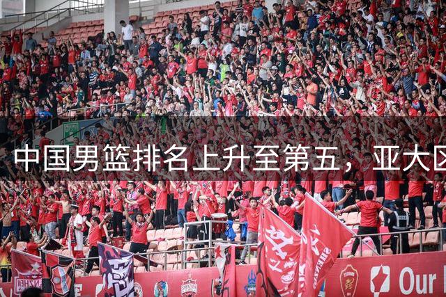 中国男篮排名上升至第五，亚大区实力榜最新出炉